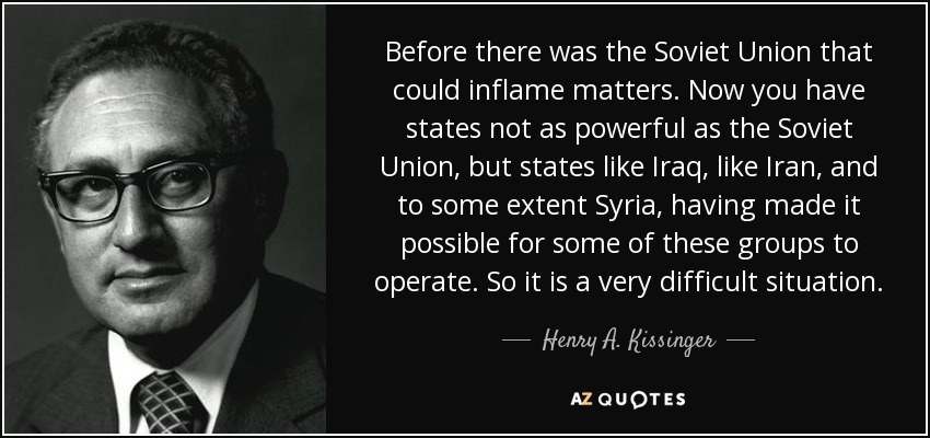 Before there was the Soviet Union that could inflame matters. Now you have states not as powerful as the Soviet Union, but states like Iraq, like Iran, and to some extent Syria, having made it possible for some of these groups to operate. So it is a very difficult situation. - Henry A. Kissinger
