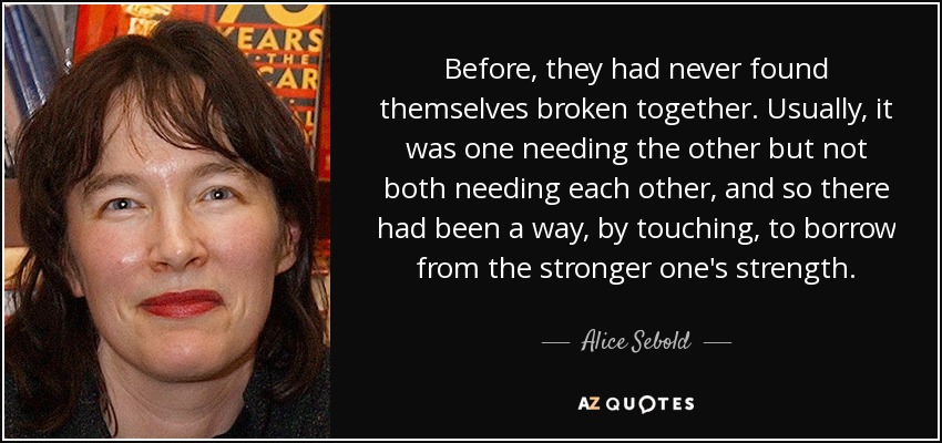 Before, they had never found themselves broken together. Usually, it was one needing the other but not both needing each other, and so there had been a way, by touching, to borrow from the stronger one's strength. - Alice Sebold