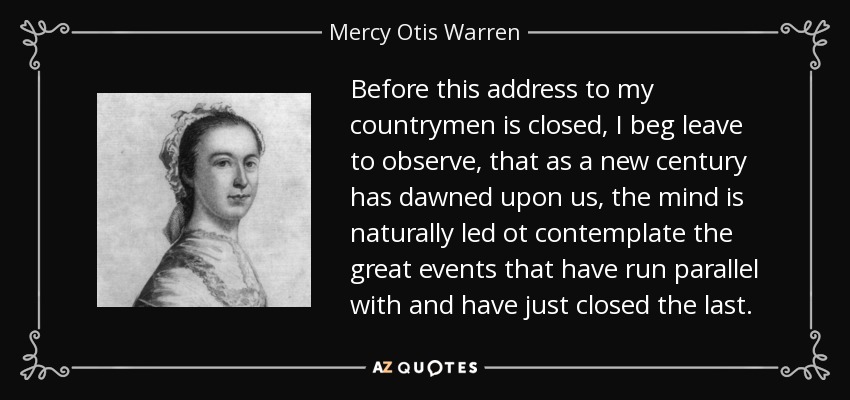 Before this address to my countrymen is closed, I beg leave to observe, that as a new century has dawned upon us, the mind is naturally led ot contemplate the great events that have run parallel with and have just closed the last. - Mercy Otis Warren