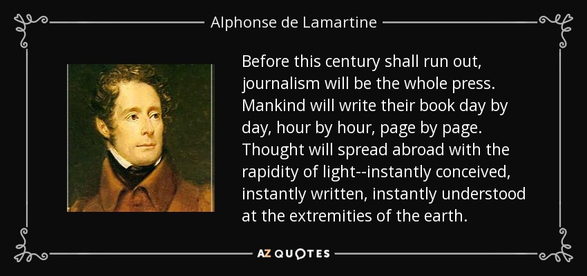 Before this century shall run out, journalism will be the whole press. Mankind will write their book day by day, hour by hour, page by page. Thought will spread abroad with the rapidity of light--instantly conceived, instantly written, instantly understood at the extremities of the earth. - Alphonse de Lamartine