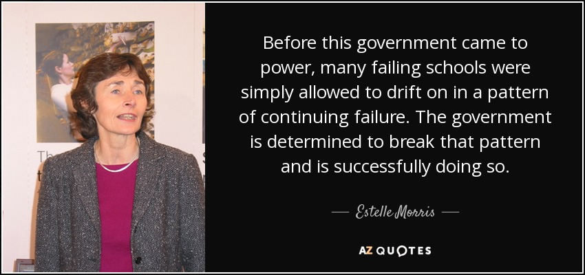Before this government came to power, many failing schools were simply allowed to drift on in a pattern of continuing failure. The government is determined to break that pattern and is successfully doing so. - Estelle Morris, Baroness Morris of Yardley