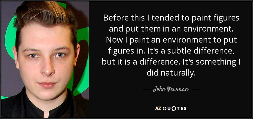 Before this I tended to paint figures and put them in an environment. Now I paint an environment to put figures in. It's a subtle difference, but it is a difference. It's something I did naturally. - John Newman