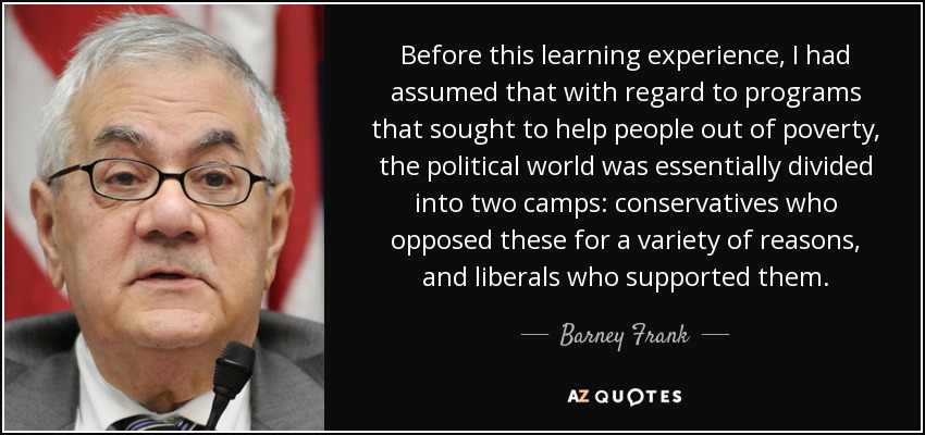 Before this learning experience, I had assumed that with regard to programs that sought to help people out of poverty, the political world was essentially divided into two camps: conservatives who opposed these for a variety of reasons, and liberals who supported them. - Barney Frank