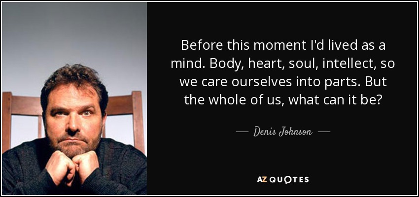 Before this moment I'd lived as a mind. Body, heart, soul, intellect, so we care ourselves into parts. But the whole of us, what can it be? - Denis Johnson