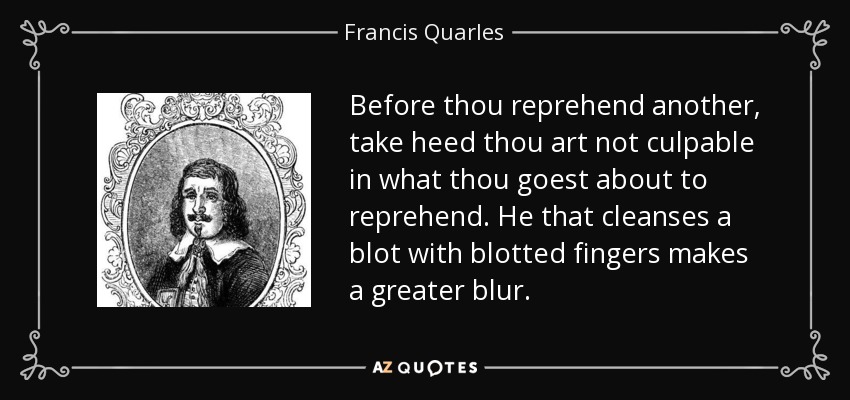 Before thou reprehend another, take heed thou art not culpable in what thou goest about to reprehend. He that cleanses a blot with blotted fingers makes a greater blur. - Francis Quarles