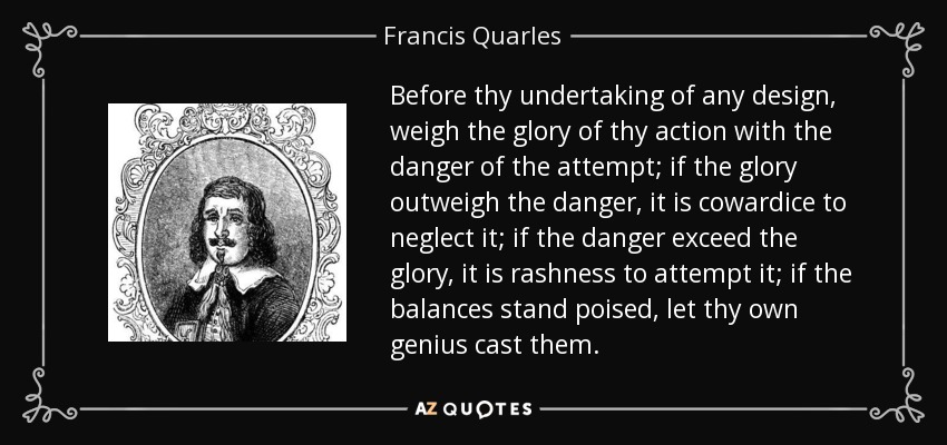 Before thy undertaking of any design, weigh the glory of thy action with the danger of the attempt; if the glory outweigh the danger, it is cowardice to neglect it; if the danger exceed the glory, it is rashness to attempt it; if the balances stand poised, let thy own genius cast them. - Francis Quarles
