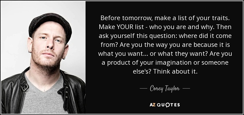 Before tomorrow, make a list of your traits. Make YOUR list - who you are and why. Then ask yourself this question: where did it come from? Are you the way you are because it is what you want... or what they want? Are you a product of your imagination or someone else's? Think about it. - Corey Taylor