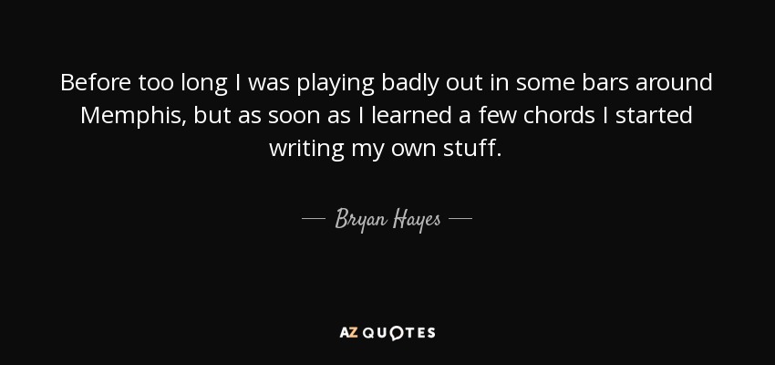 Before too long I was playing badly out in some bars around Memphis, but as soon as I learned a few chords I started writing my own stuff. - Bryan Hayes