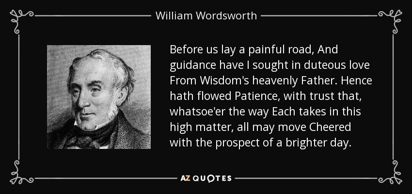 Before us lay a painful road, And guidance have I sought in duteous love From Wisdom's heavenly Father. Hence hath flowed Patience, with trust that, whatsoe'er the way Each takes in this high matter, all may move Cheered with the prospect of a brighter day. - William Wordsworth