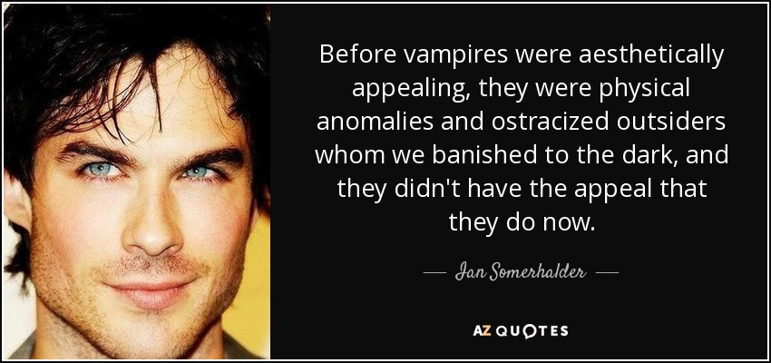 Before vampires were aesthetically appealing, they were physical anomalies and ostracized outsiders whom we banished to the dark, and they didn't have the appeal that they do now. - Ian Somerhalder