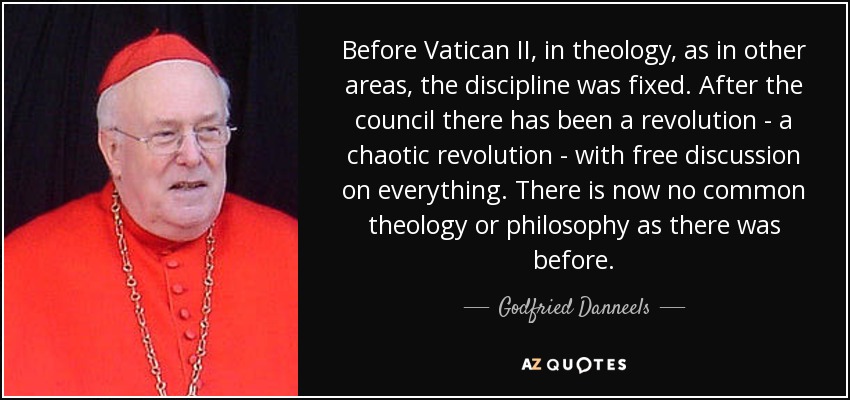 Before Vatican II, in theology, as in other areas, the discipline was fixed. After the council there has been a revolution - a chaotic revolution - with free discussion on everything. There is now no common theology or philosophy as there was before. - Godfried Danneels