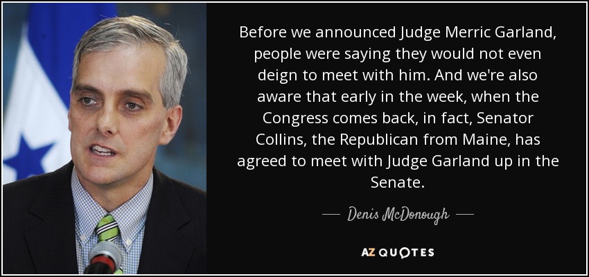 Before we announced Judge Merric Garland, people were saying they would not even deign to meet with him. And we're also aware that early in the week, when the Congress comes back, in fact, Senator Collins, the Republican from Maine, has agreed to meet with Judge Garland up in the Senate. - Denis McDonough