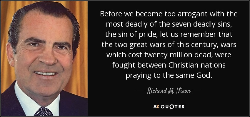 Before we become too arrogant with the most deadly of the seven deadly sins, the sin of pride, let us remember that the two great wars of this century, wars which cost twenty million dead, were fought between Christian nations praying to the same God. - Richard M. Nixon