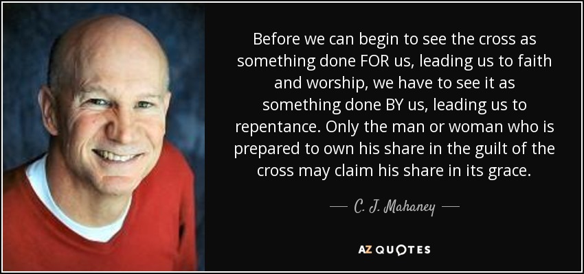 Before we can begin to see the cross as something done FOR us, leading us to faith and worship, we have to see it as something done BY us, leading us to repentance. Only the man or woman who is prepared to own his share in the guilt of the cross may claim his share in its grace. - C. J. Mahaney