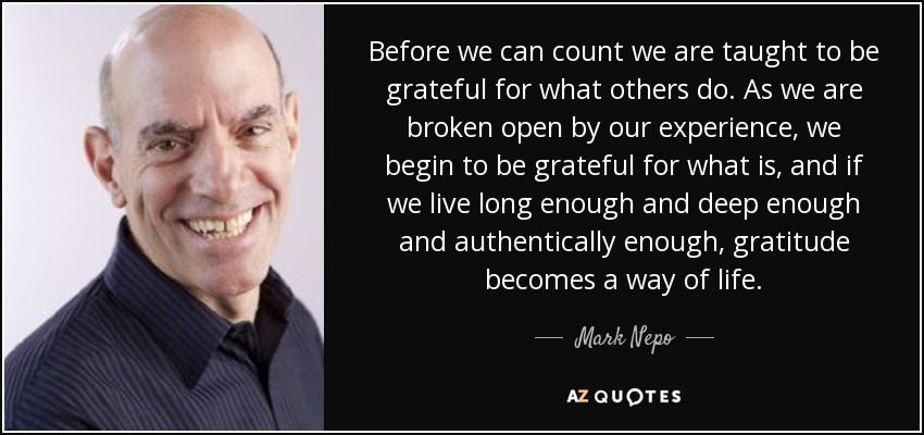 Before we can count we are taught to be grateful for what others do. As we are broken open by our experience, we begin to be grateful for what is, and if we live long enough and deep enough and authentically enough, gratitude becomes a way of life. - Mark Nepo
