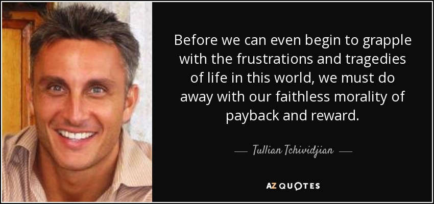 Before we can even begin to grapple with the frustrations and tragedies of life in this world, we must do away with our faithless morality of payback and reward. - Tullian Tchividjian