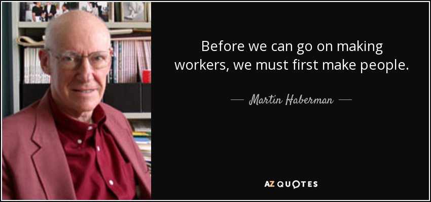 Before we can go on making workers, we must first make people. - Martin Haberman