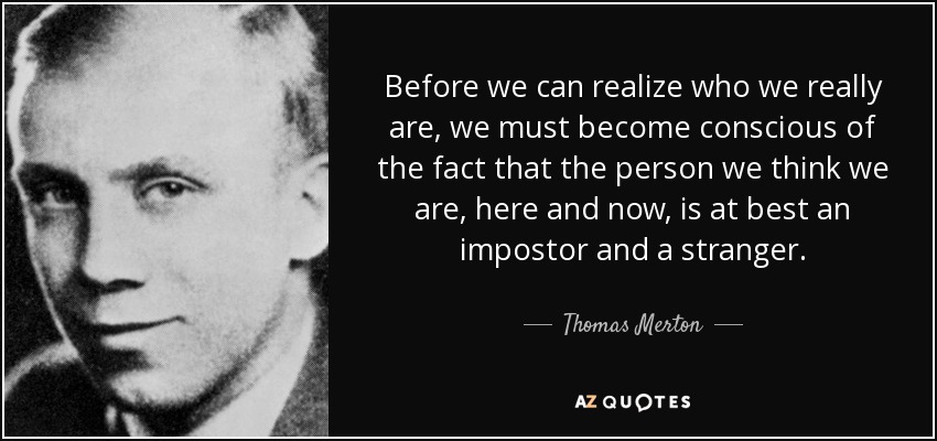 Before we can realize who we really are, we must become conscious of the fact that the person we think we are, here and now, is at best an impostor and a stranger. - Thomas Merton