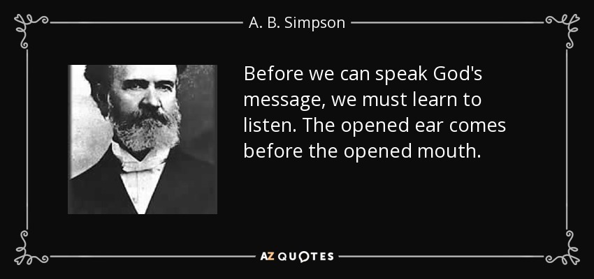 Before we can speak God's message, we must learn to listen. The opened ear comes before the opened mouth. - A. B. Simpson