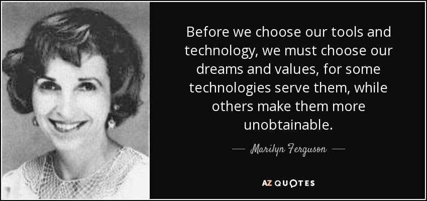 Before we choose our tools and technology, we must choose our dreams and values, for some technologies serve them, while others make them more unobtainable. - Marilyn Ferguson