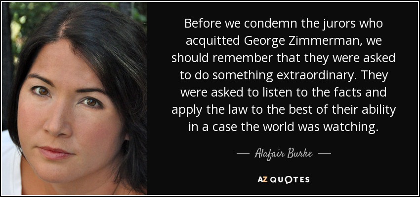 Before we condemn the jurors who acquitted George Zimmerman, we should remember that they were asked to do something extraordinary. They were asked to listen to the facts and apply the law to the best of their ability in a case the world was watching. - Alafair Burke