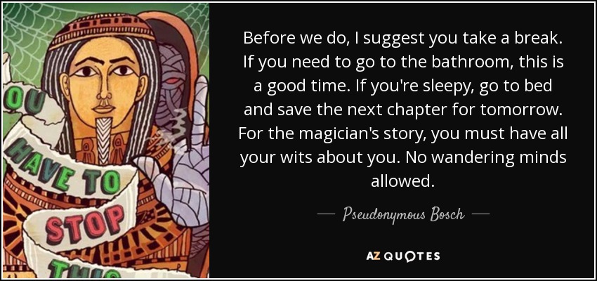 Before we do, I suggest you take a break. If you need to go to the bathroom, this is a good time. If you're sleepy, go to bed and save the next chapter for tomorrow. For the magician's story, you must have all your wits about you. No wandering minds allowed. - Pseudonymous Bosch