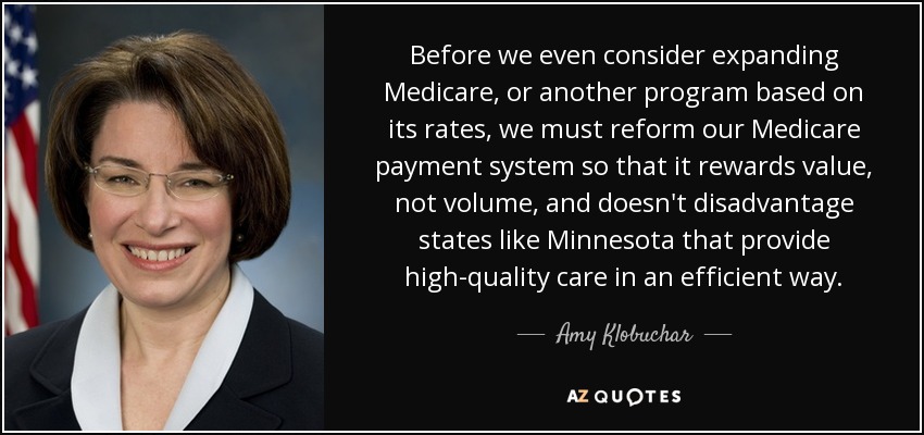 Before we even consider expanding Medicare, or another program based on its rates, we must reform our Medicare payment system so that it rewards value, not volume, and doesn't disadvantage states like Minnesota that provide high-quality care in an efficient way. - Amy Klobuchar