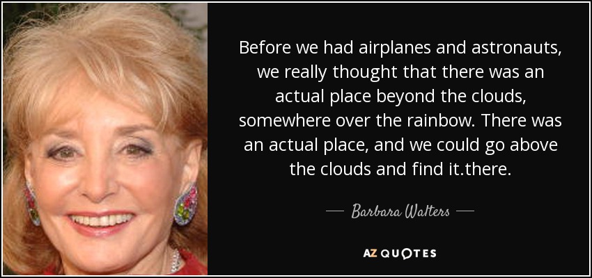 Before we had airplanes and astronauts, we really thought that there was an actual place beyond the clouds, somewhere over the rainbow. There was an actual place, and we could go above the clouds and find it.there. - Barbara Walters