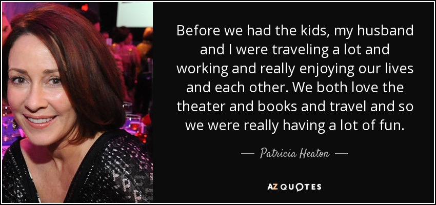 Before we had the kids, my husband and I were traveling a lot and working and really enjoying our lives and each other. We both love the theater and books and travel and so we were really having a lot of fun. - Patricia Heaton