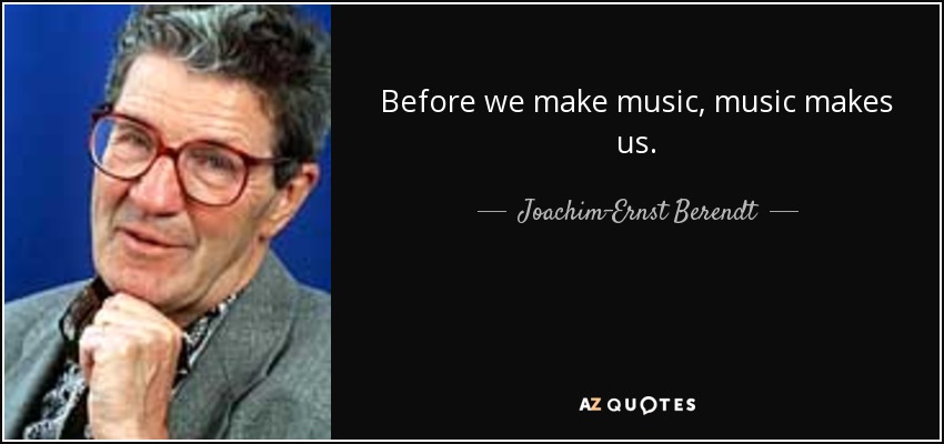 Before we make music, music makes us. - Joachim-Ernst Berendt