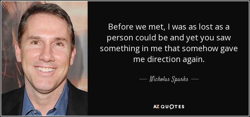 Before we met, I was as lost as a person could be and yet you saw something in me that somehow gave me direction again. - Nicholas Sparks