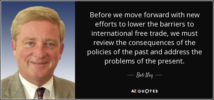 Before we move forward with new efforts to lower the barriers to international free trade, we must review the consequences of the policies of the past and address the problems of the present. - Bob Ney