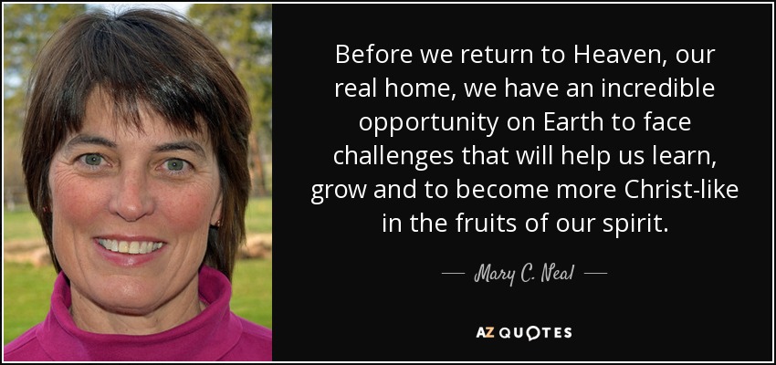 Before we return to Heaven, our real home, we have an incredible opportunity on Earth to face challenges that will help us learn, grow and to become more Christ-like in the fruits of our spirit. - Mary C. Neal