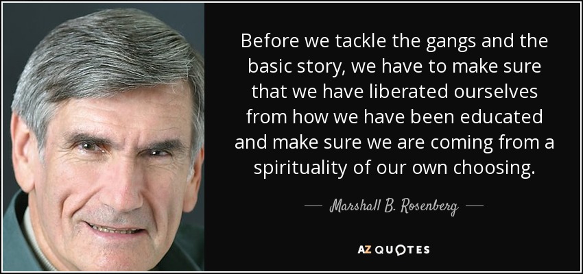 Before we tackle the gangs and the basic story, we have to make sure that we have liberated ourselves from how we have been educated and make sure we are coming from a spirituality of our own choosing. - Marshall B. Rosenberg