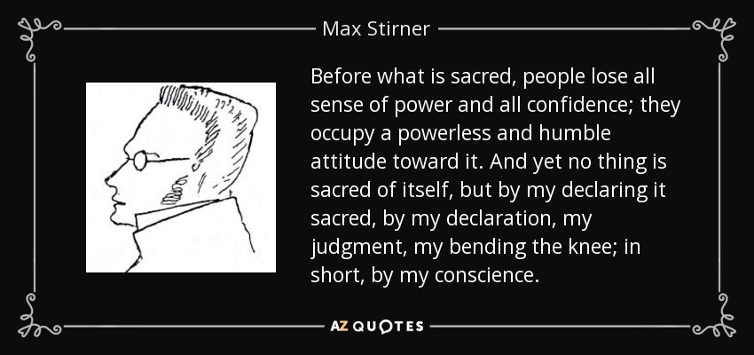 Before what is sacred, people lose all sense of power and all confidence; they occupy a powerless and humble attitude toward it. And yet no thing is sacred of itself, but by my declaring it sacred, by my declaration, my judgment, my bending the knee; in short, by my conscience. - Max Stirner