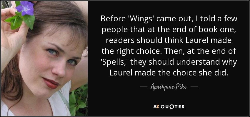 Before 'Wings' came out, I told a few people that at the end of book one, readers should think Laurel made the right choice. Then, at the end of 'Spells,' they should understand why Laurel made the choice she did. - Aprilynne Pike