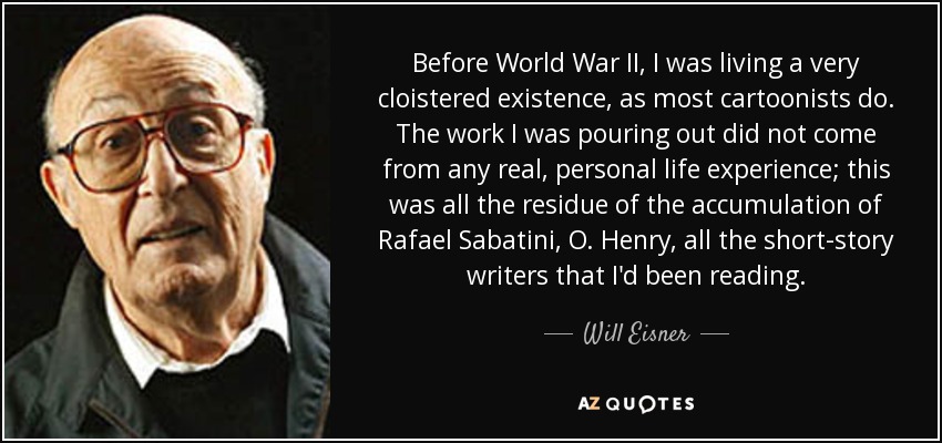 Before World War II, I was living a very cloistered existence, as most cartoonists do. The work I was pouring out did not come from any real, personal life experience; this was all the residue of the accumulation of Rafael Sabatini, O. Henry, all the short-story writers that I'd been reading. - Will Eisner