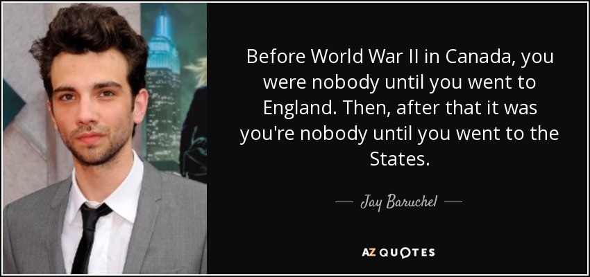 Before World War II in Canada, you were nobody until you went to England. Then, after that it was you're nobody until you went to the States. - Jay Baruchel
