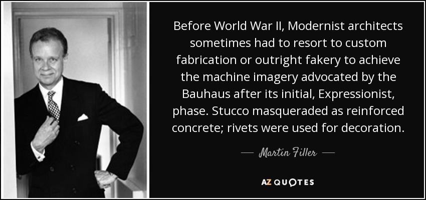 Before World War II, Modernist architects sometimes had to resort to custom fabrication or outright fakery to achieve the machine imagery advocated by the Bauhaus after its initial, Expressionist, phase. Stucco masqueraded as reinforced concrete; rivets were used for decoration. - Martin Filler