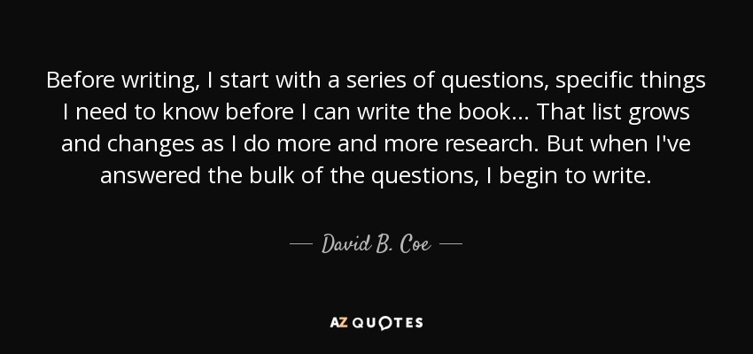 Before writing, I start with a series of questions, specific things I need to know before I can write the book... That list grows and changes as I do more and more research. But when I've answered the bulk of the questions, I begin to write. - David B. Coe