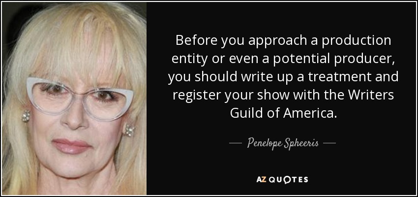 Before you approach a production entity or even a potential producer, you should write up a treatment and register your show with the Writers Guild of America. - Penelope Spheeris