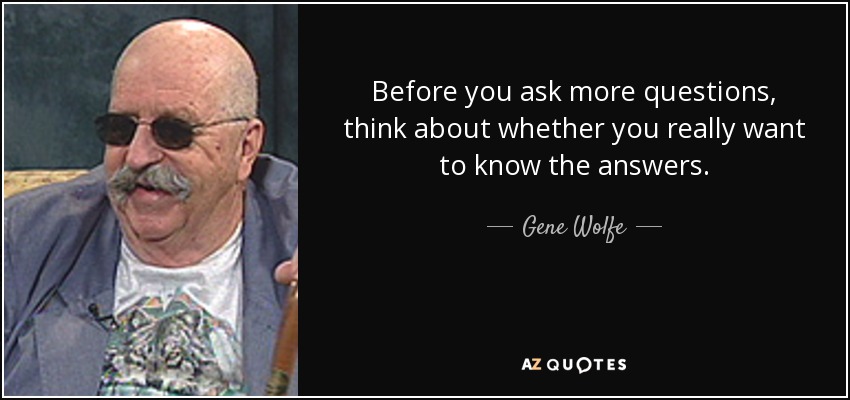 Before you ask more questions, think about whether you really want to know the answers. - Gene Wolfe
