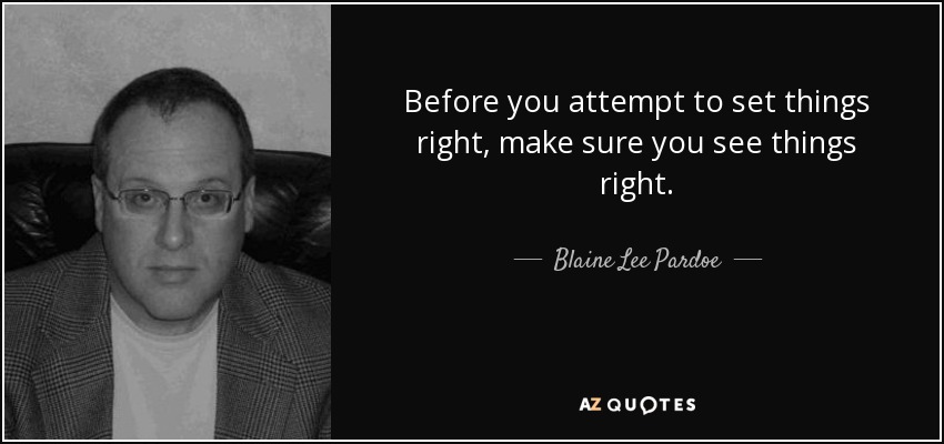 Before you attempt to set things right, make sure you see things right. - Blaine Lee Pardoe