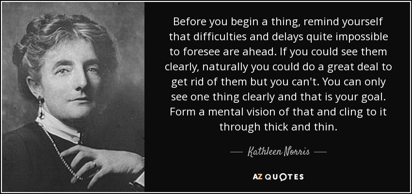 Before you begin a thing, remind yourself that difficulties and delays quite impossible to foresee are ahead. If you could see them clearly, naturally you could do a great deal to get rid of them but you can't. You can only see one thing clearly and that is your goal. Form a mental vision of that and cling to it through thick and thin. - Kathleen Norris