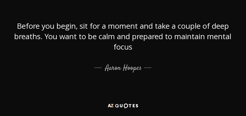 Before you begin, sit for a moment and take a couple of deep breaths. You want to be calm and prepared to maintain mental focus - Aaron Hoopes