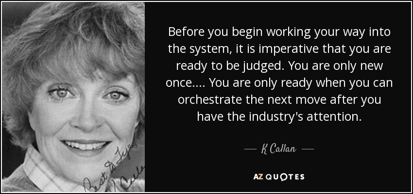 Before you begin working your way into the system, it is imperative that you are ready to be judged. You are only new once. ... You are only ready when you can orchestrate the next move after you have the industry's attention. - K Callan