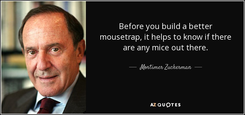 Before you build a better mousetrap, it helps to know if there are any mice out there. - Mortimer Zuckerman