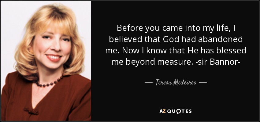 Before you came into my life, I believed that God had abandoned me. Now I know that He has blessed me beyond measure. -sir Bannor- - Teresa Medeiros