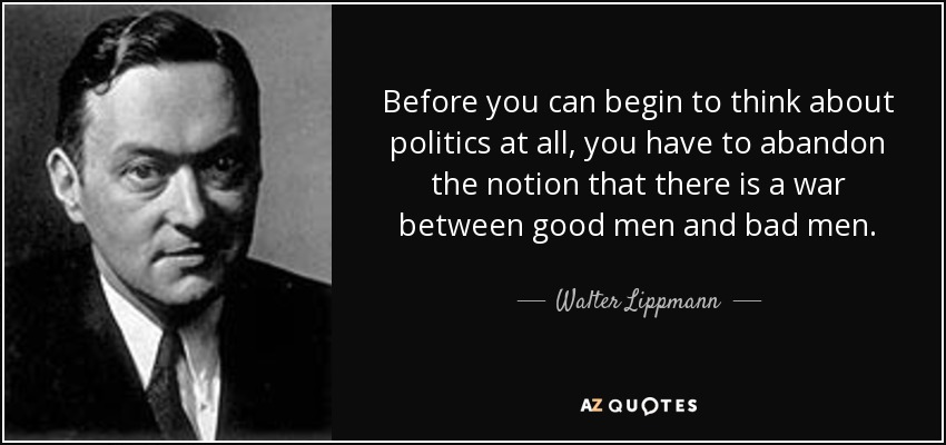 Before you can begin to think about politics at all, you have to abandon the notion that there is a war between good men and bad men. - Walter Lippmann