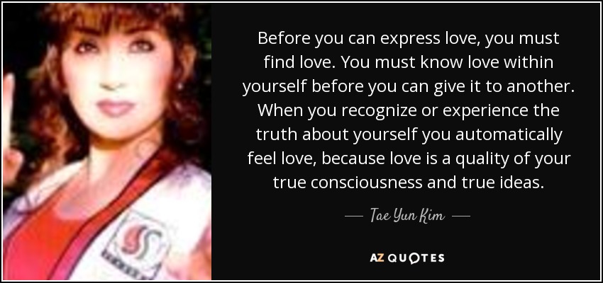 Before you can express love, you must find love. You must know love within yourself before you can give it to another. When you recognize or experience the truth about yourself you automatically feel love, because love is a quality of your true consciousness and true ideas. - Tae Yun Kim